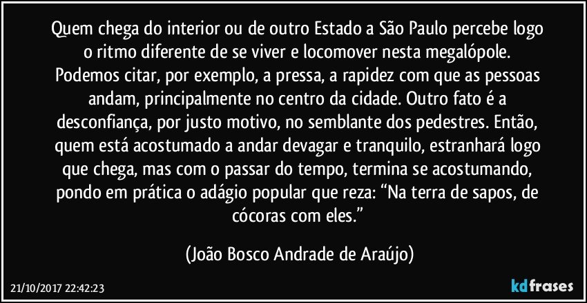 Quem chega do interior ou de outro Estado a São Paulo percebe logo o ritmo diferente de se viver e locomover nesta megalópole. Podemos citar, por exemplo, a pressa, a rapidez com que as pessoas andam, principalmente no centro da cidade. Outro fato é a desconfiança, por justo motivo, no semblante dos pedestres. Então, quem está acostumado a andar devagar e tranquilo, estranhará logo que chega, mas com o passar do tempo, termina se acostumando, pondo em prática o adágio popular que reza: “Na terra de sapos, de cócoras com eles.” (João Bosco Andrade de Araújo)