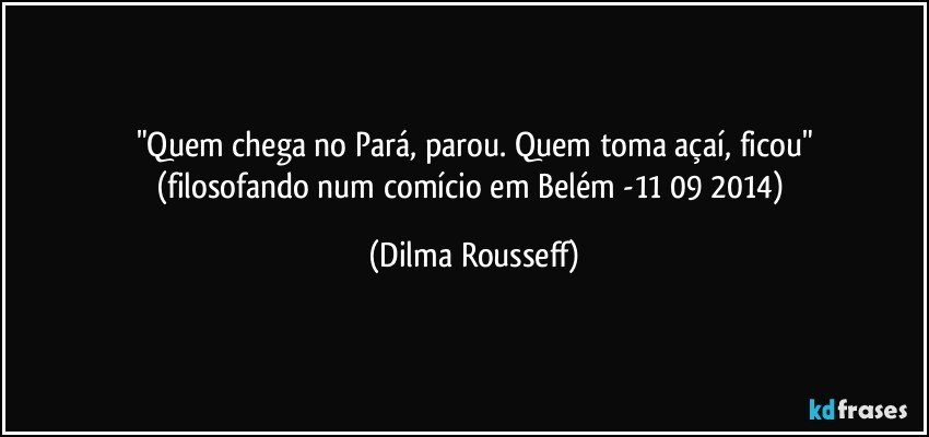 "Quem chega no Pará, parou. Quem toma açaí, ficou"
(filosofando num comício em Belém -11/09/2014) (Dilma Rousseff)