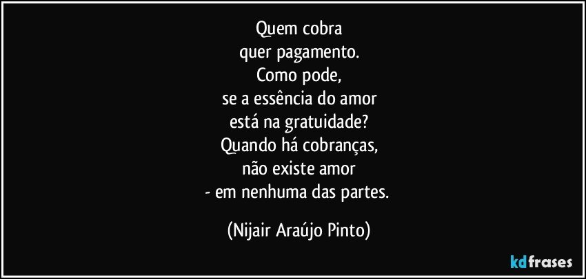 Quem cobra
quer pagamento.
Como pode,
se a essência do amor
está na gratuidade?
Quando há cobranças,
não existe amor
- em nenhuma das partes. (Nijair Araújo Pinto)