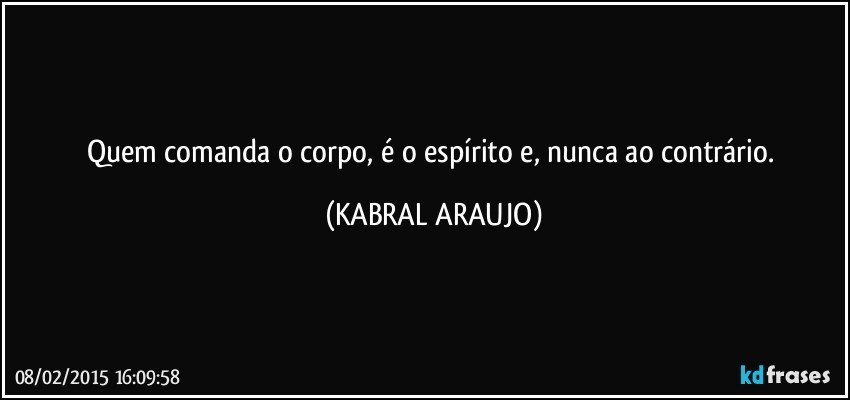 Quem comanda o corpo, é o espírito e, nunca ao contrário. (KABRAL ARAUJO)