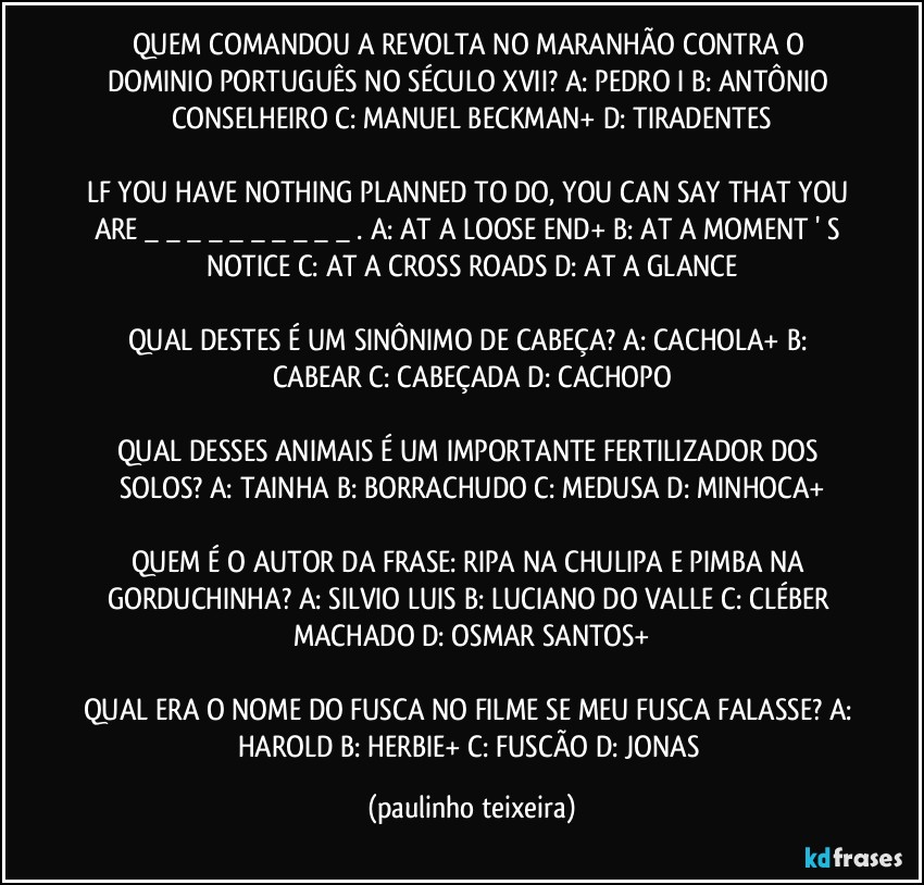 QUEM COMANDOU A REVOLTA NO MARANHÃO CONTRA O DOMINIO PORTUGUÊS NO SÉCULO XVII? A: PEDRO I  B: ANTÔNIO CONSELHEIRO  C: MANUEL BECKMAN+  D: TIRADENTES

LF YOU HAVE NOTHING PLANNED TO DO, YOU CAN SAY THAT YOU ARE _ _ _ _ _ _ _ _ _ _ . A: AT A LOOSE END+  B: AT A MOMENT ' S NOTICE  C: AT A CROSS ROADS  D: AT A GLANCE

QUAL DESTES É UM SINÔNIMO DE CABEÇA? A: CACHOLA+  B: CABEAR  C: CABEÇADA  D: CACHOPO

QUAL DESSES ANIMAIS É UM IMPORTANTE FERTILIZADOR DOS SOLOS? A: TAINHA  B: BORRACHUDO  C: MEDUSA  D: MINHOCA+

QUEM É O AUTOR DA FRASE: RIPA NA CHULIPA E PIMBA NA GORDUCHINHA? A: SILVIO LUIS  B: LUCIANO DO VALLE  C: CLÉBER MACHADO  D: OSMAR SANTOS+

QUAL ERA O NOME DO FUSCA NO FILME SE MEU FUSCA FALASSE? A: HAROLD  B: HERBIE+  C: FUSCÃO  D: JONAS (paulinho teixeira)