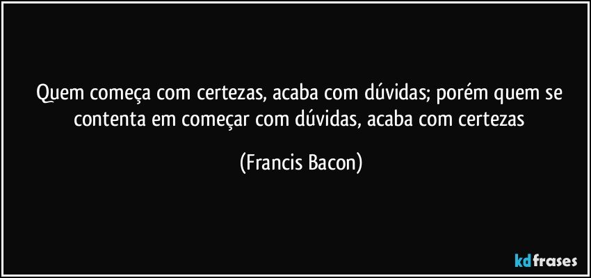 Quem começa com certezas, acaba com dúvidas; porém quem se contenta em começar com dúvidas, acaba com certezas (Francis Bacon)