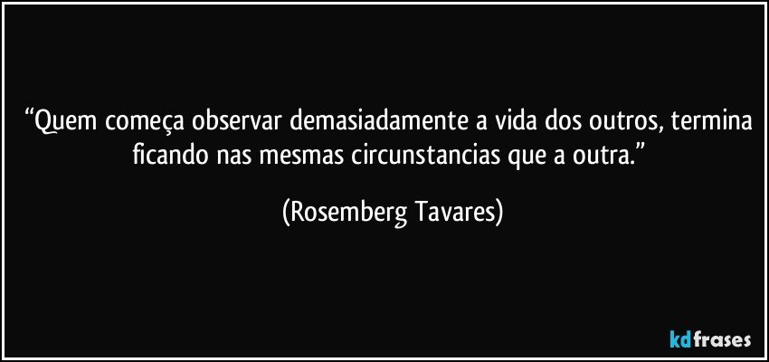 “Quem começa observar demasiadamente a vida dos outros, termina ficando nas mesmas circunstancias que a outra.” (Rosemberg Tavares)