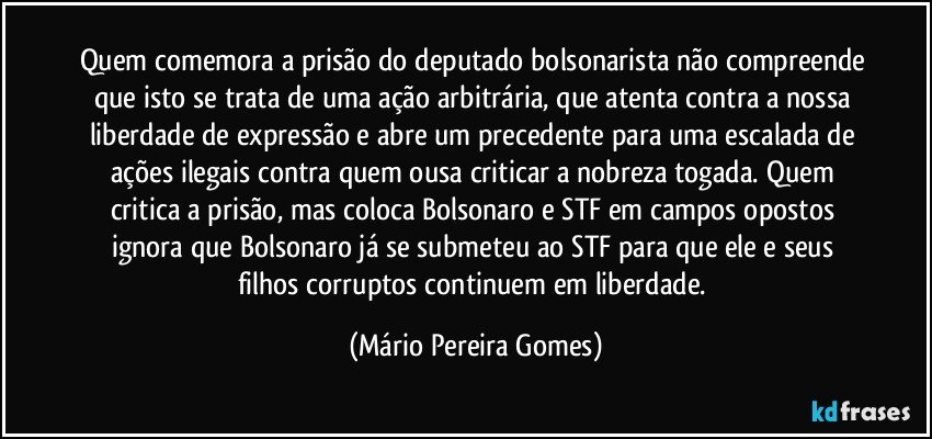 Quem comemora a prisão do deputado bolsonarista não compreende que isto se trata de uma ação arbitrária, que atenta contra a nossa liberdade de expressão e abre um precedente para uma escalada de ações ilegais contra quem ousa criticar a nobreza togada. Quem critica a prisão, mas coloca Bolsonaro e STF em campos opostos ignora que Bolsonaro já se submeteu ao STF para que ele e seus filhos corruptos continuem em liberdade. (Mário Pereira Gomes)