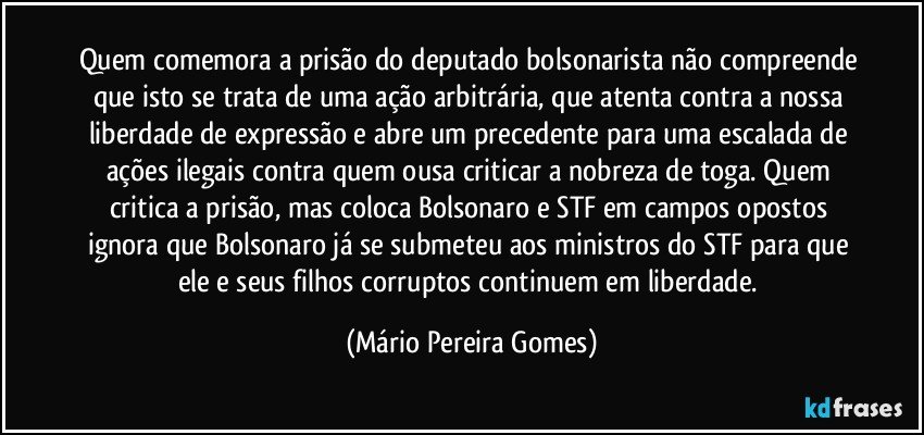 Quem comemora a prisão do deputado bolsonarista não compreende que isto se trata de uma ação arbitrária, que atenta contra a nossa liberdade de expressão e abre um precedente para uma escalada de ações ilegais contra quem ousa criticar a nobreza de toga. Quem critica a prisão, mas coloca Bolsonaro e STF em campos opostos ignora que Bolsonaro já se submeteu aos ministros do STF para que ele e seus filhos corruptos continuem em liberdade. (Mário Pereira Gomes)