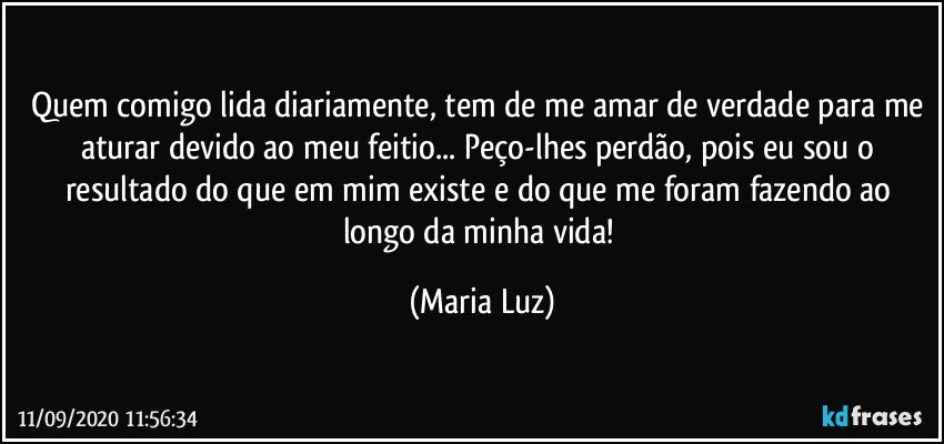 Quem comigo lida diariamente, tem de me amar de verdade para me aturar devido ao meu feitio... Peço-lhes perdão, pois eu sou o resultado do que em mim existe e do que me foram fazendo ao longo da minha vida! (Maria Luz)