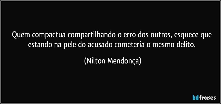 Quem compactua compartilhando o erro dos outros, esquece que estando na pele do acusado cometeria o mesmo delito. (Nilton Mendonça)