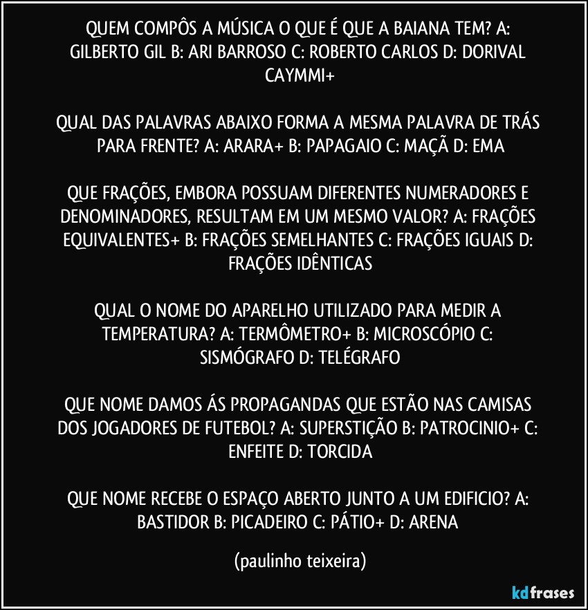 QUEM COMPÔS A MÚSICA O QUE É QUE A BAIANA TEM? A: GILBERTO GIL  B: ARI BARROSO  C: ROBERTO CARLOS  D: DORIVAL CAYMMI+

QUAL DAS PALAVRAS ABAIXO FORMA A MESMA PALAVRA DE TRÁS PARA FRENTE? A: ARARA+  B: PAPAGAIO  C: MAÇÃ   D: EMA

QUE FRAÇÕES, EMBORA POSSUAM DIFERENTES NUMERADORES E DENOMINADORES, RESULTAM EM UM MESMO VALOR? A: FRAÇÕES EQUIVALENTES+  B: FRAÇÕES SEMELHANTES  C: FRAÇÕES IGUAIS  D: FRAÇÕES IDÊNTICAS

QUAL O NOME DO APARELHO UTILIZADO PARA MEDIR A TEMPERATURA? A: TERMÔMETRO+  B: MICROSCÓPIO  C: SISMÓGRAFO  D: TELÉGRAFO

QUE NOME DAMOS ÁS PROPAGANDAS QUE ESTÃO NAS CAMISAS DOS JOGADORES DE FUTEBOL? A: SUPERSTIÇÃO  B: PATROCINIO+  C: ENFEITE  D: TORCIDA

QUE NOME RECEBE O ESPAÇO ABERTO JUNTO A UM EDIFICIO? A: BASTIDOR  B: PICADEIRO  C: PÁTIO+  D: ARENA (paulinho teixeira)