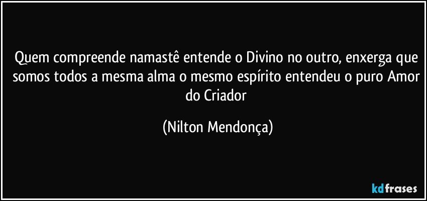 Quem compreende namastê entende o Divino no outro, enxerga que somos todos a mesma alma o mesmo espírito entendeu o puro Amor do Criador (Nilton Mendonça)