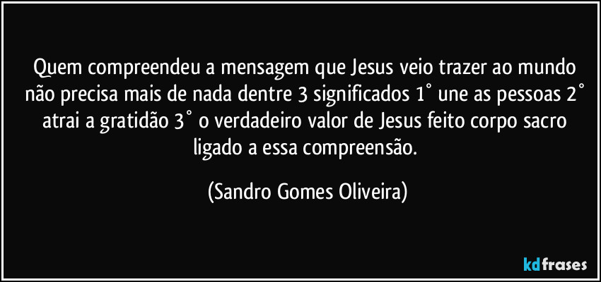 Quem compreendeu a mensagem que Jesus veio trazer ao mundo não precisa mais de nada dentre 3 significados 1° une as pessoas 2° atrai a gratidão 3° o verdadeiro valor de Jesus feito corpo sacro ligado a essa compreensão. (Sandro Gomes Oliveira)