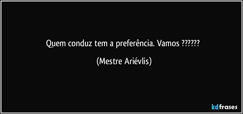 Quem conduz tem a preferência. Vamos ??? (Mestre Ariévlis)