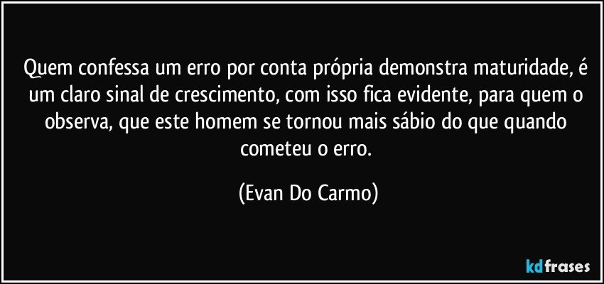 Quem confessa um erro por conta própria demonstra maturidade, é um claro sinal de crescimento, com isso fica evidente, para quem o observa, que este homem se tornou mais sábio do que quando cometeu o erro. (Evan Do Carmo)