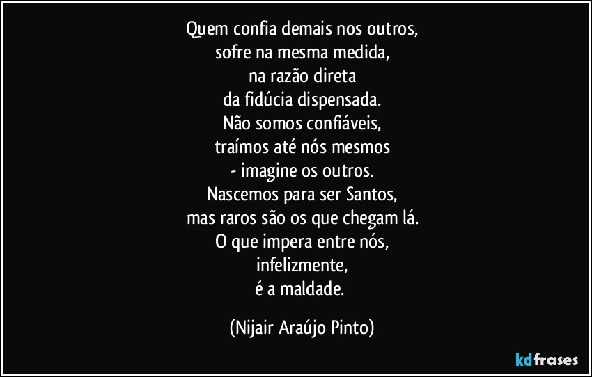 Quem confia demais nos outros,
sofre na mesma medida,
na razão direta
da fidúcia dispensada.
Não somos confiáveis,
traímos até nós mesmos
- imagine os outros.
Nascemos para ser Santos,
mas raros são os que chegam lá.
O que impera entre nós,
infelizmente,
é a maldade. (Nijair Araújo Pinto)