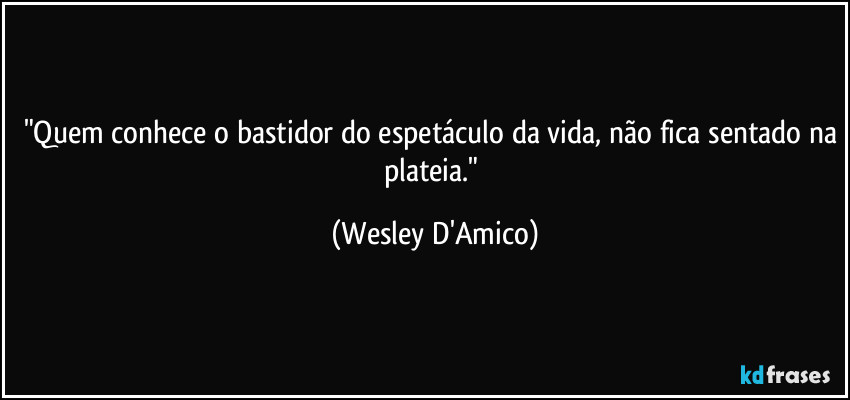 "Quem conhece o bastidor do espetáculo da vida, não fica sentado na plateia." (Wesley D'Amico)