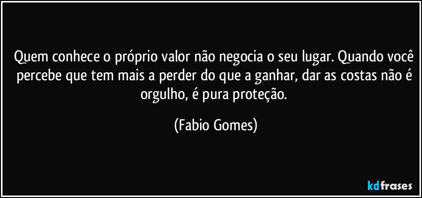 Quem conhece o próprio valor não negocia o seu lugar. Quando você percebe que tem mais a perder do que a ganhar, dar as costas não é orgulho, é pura proteção. (Fabio Gomes)