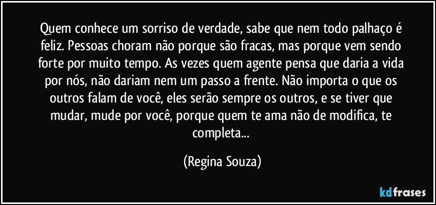 Quem conhece um sorriso de verdade, sabe que nem todo palhaço é feliz. Pessoas choram não porque são fracas, mas porque vem sendo forte por muito tempo. As vezes quem agente pensa que daria a vida por nós, não dariam nem um passo a frente. Não importa o que os outros falam de você, eles serão sempre os outros, e se tiver que mudar, mude por você, porque quem te ama não de modifica, te completa... (Regina Souza)