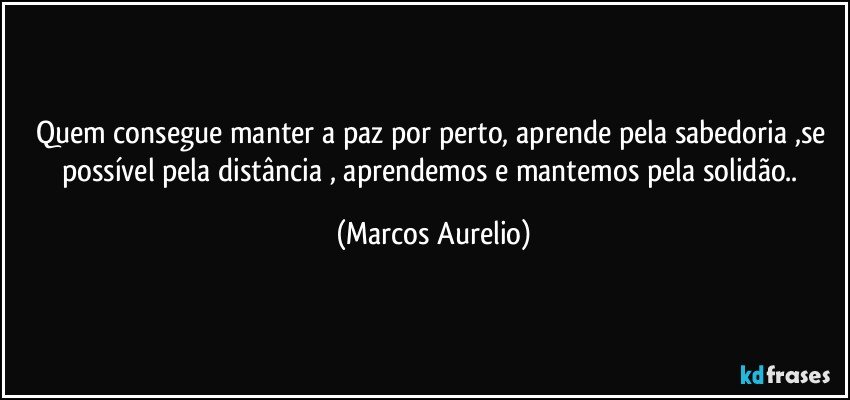 Quem consegue manter a paz por perto, aprende  pela sabedoria ,se  possível pela distância , aprendemos e mantemos pela solidão.. (Marcos Aurelio)