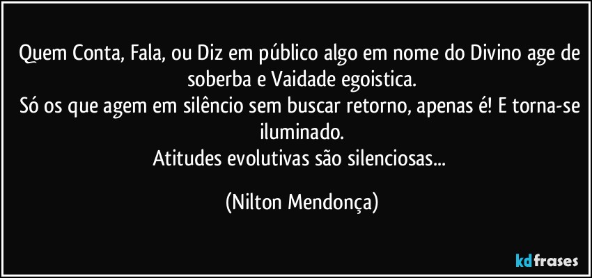 Quem Conta, Fala, ou Diz em público algo em nome do Divino age de soberba e Vaidade egoistica.
Só os que agem em silêncio sem buscar retorno, apenas é! E torna-se iluminado.
Atitudes evolutivas são silenciosas... (Nilton Mendonça)