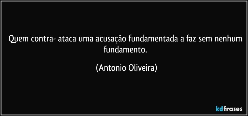 Quem contra- ataca uma acusação fundamentada a faz sem nenhum fundamento. (Antonio Oliveira)