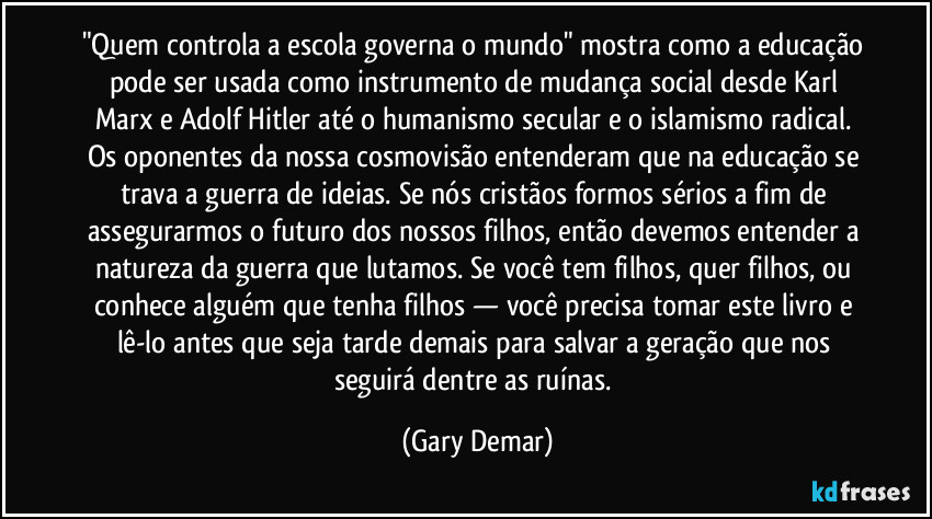 "Quem controla a escola governa o mundo" mostra como a educação pode ser usada como instrumento de mudança social desde Karl Marx e Adolf Hitler até o humanismo secular e o islamismo radical. Os oponentes da nossa cosmovisão entenderam que na educação se trava a guerra de ideias. Se nós cristãos formos sérios a fim de assegurarmos o futuro dos nossos filhos, então devemos entender a natureza da guerra que lutamos. Se você tem filhos, quer filhos, ou conhece alguém que tenha filhos — você precisa tomar este livro e lê-lo antes que seja tarde demais para salvar a geração que nos seguirá dentre as ruínas. (Gary Demar)