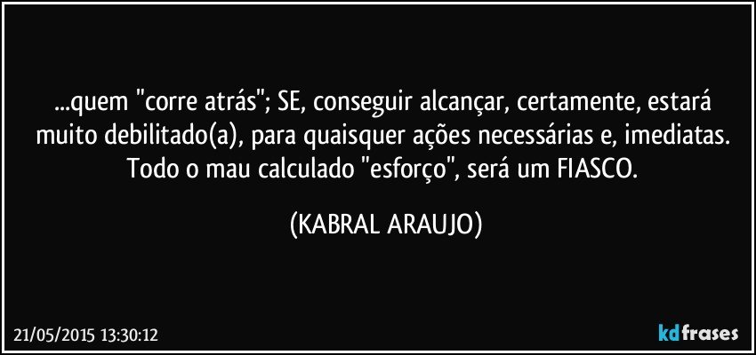 ...quem "corre atrás"; SE, conseguir alcançar, certamente, estará muito debilitado(a), para quaisquer ações necessárias e, imediatas. 
Todo o mau calculado "esforço", será um FIASCO. (KABRAL ARAUJO)