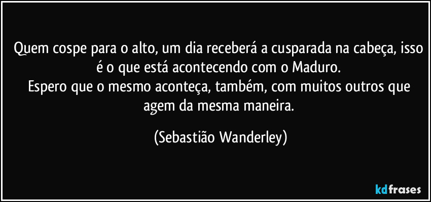Quem cospe para o alto, um dia receberá a cusparada na cabeça, isso é o que está acontecendo com o Maduro. 
Espero que o mesmo aconteça, também, com muitos outros que agem da mesma maneira. (Sebastião Wanderley)