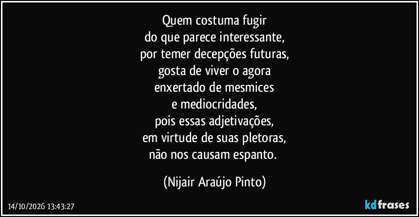 Quem costuma fugir
do que parece interessante,
por temer decepções futuras,
gosta de viver o agora
enxertado de mesmices
e mediocridades,
pois essas adjetivações,
em virtude de suas pletoras,
não nos causam espanto. (Nijair Araújo Pinto)