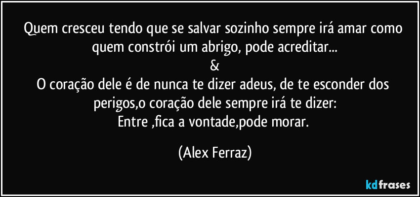 Quem cresceu tendo que se salvar sozinho sempre irá amar como quem constrói um abrigo, pode acreditar...
&
O coração dele é de nunca te dizer adeus, de te esconder dos perigos,o coração dele sempre irá te dizer:
Entre ,fica a vontade,pode morar. (Alex Ferraz)