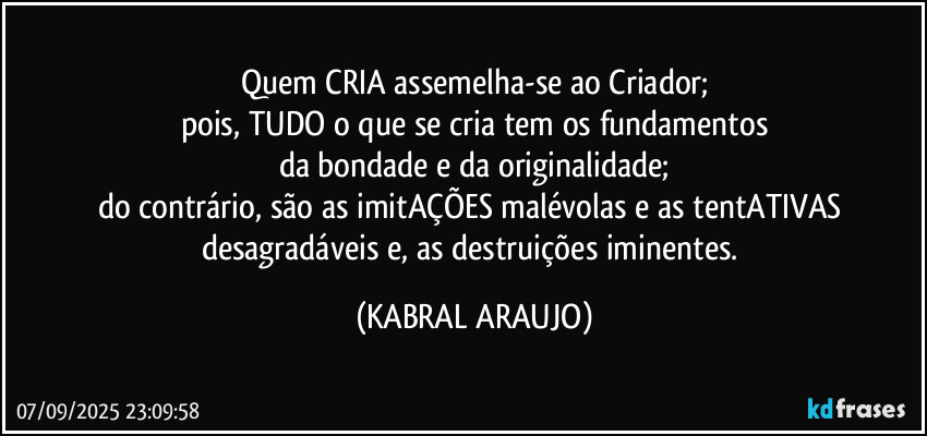 Quem CRIA assemelha-se ao Criador;
pois, TUDO o que se cria tem os fundamentos
da bondade e da originalidade;
do contrário, são as imitAÇÕES malévolas e as tentATIVAS desagradáveis e, as destruições iminentes. (KABRAL ARAUJO)