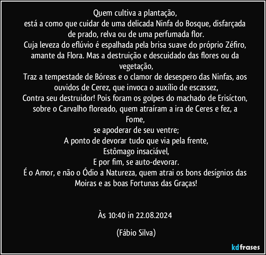 Quem cultiva a plantação, 
está a como que cuidar de uma delicada Ninfa do Bosque, disfarçada de prado, relva ou de uma perfumada flor.
Cuja leveza do eflúvio é espalhada pela brisa suave do próprio Zéfiro, 
amante da Flora. Mas a destruição e descuidado das flores ou da vegetação,
Traz a tempestade de Bóreas e o clamor de desespero das Ninfas, aos ouvidos de Cerez, que invoca o auxílio de escassez,
Contra seu destruidor! Pois foram os golpes do machado de Erisícton, sobre o Carvalho floreado, quem atraíram a ira de Ceres e fez, a Fome, 
se apoderar de seu ventre;
A ponto de devorar tudo que via pela frente,
Estômago insaciável,
E por fim, se auto-devorar.
É o Amor, e não o Ódio a Natureza, quem atrai os bons desígnios das Moiras e as boas Fortunas das Graças!


Às 10:40 in 22.08.2024 (Fábio Silva)