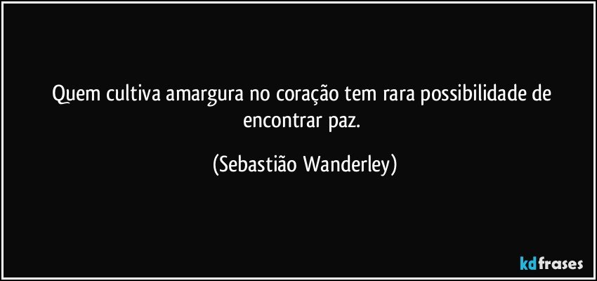 Quem cultiva amargura no coração tem rara possibilidade de encontrar paz. (Sebastião Wanderley)