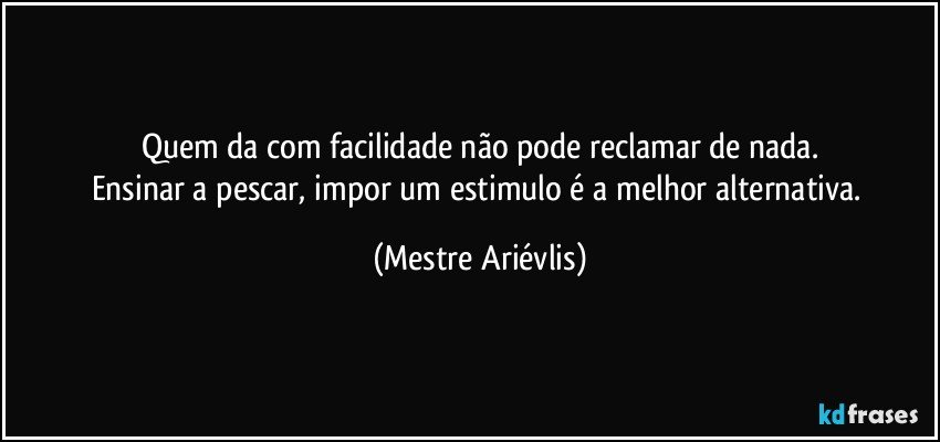 Quem da com facilidade não pode reclamar de nada.
Ensinar a pescar, impor um estimulo é a melhor alternativa. (Mestre Ariévlis)