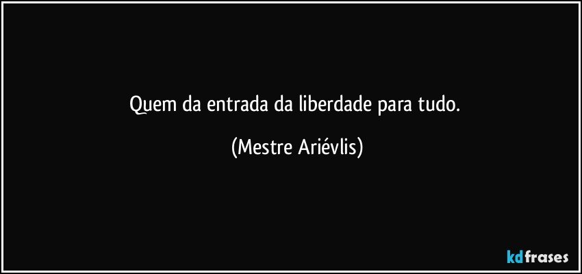 Quem da entrada da liberdade para tudo. (Mestre Ariévlis)