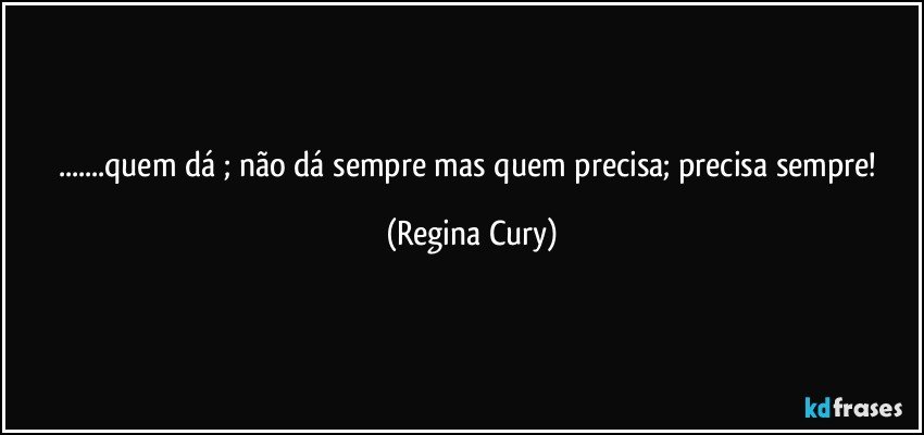 ...quem dá ; não dá sempre mas quem precisa; precisa sempre! (Regina Cury)