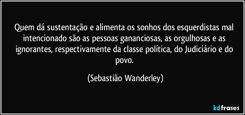 Quem dá sustentação e alimenta os sonhos dos esquerdistas mal intencionado são as pessoas gananciosas, as orgulhosas e as ignorantes, respectivamente da classe política, do Judiciário e do povo. (Sebastião Wanderley)