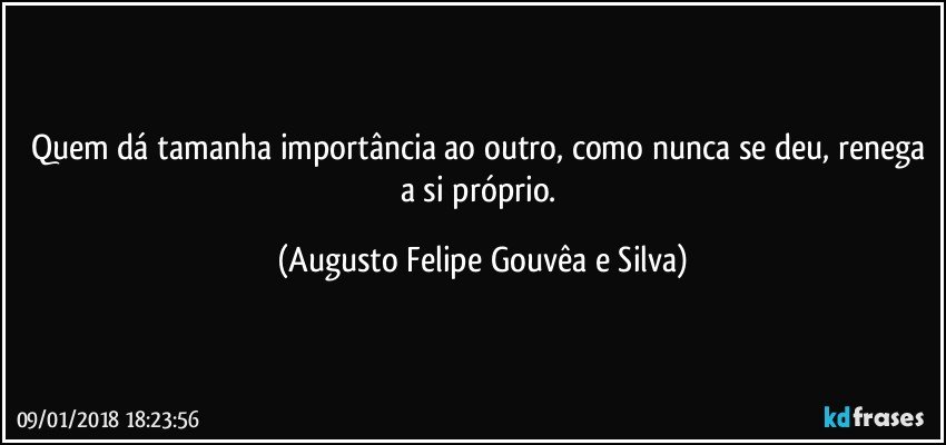Quem dá tamanha importância ao outro, como nunca se deu, renega a si próprio. (Augusto Felipe Gouvêa e Silva)