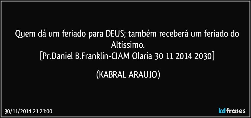 Quem dá um feriado para DEUS; também receberá um feriado do Altíssimo.
[Pr.Daniel B.Franklin-CIAM Olaria 30 11 2014 2030] (KABRAL ARAUJO)