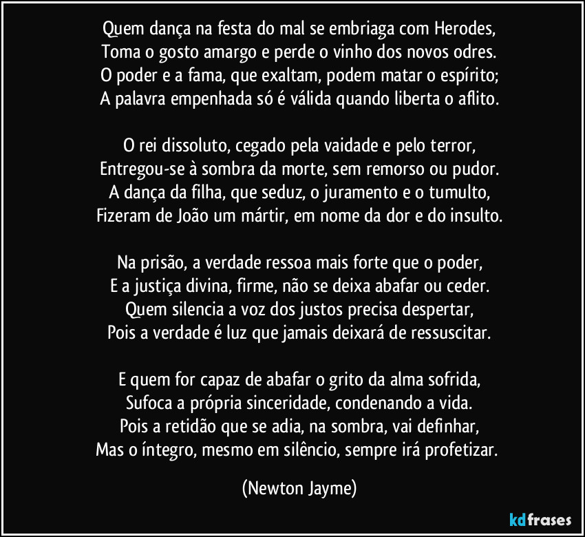 Quem dança na festa do mal se embriaga com Herodes,
Toma o gosto amargo e perde o vinho dos novos odres.
O poder e a fama, que exaltam, podem matar o espírito;
A palavra empenhada só é válida quando liberta o aflito.

O rei dissoluto, cegado pela vaidade e pelo terror,
Entregou-se à sombra da morte, sem remorso ou pudor.
A dança da filha, que seduz, o juramento e o tumulto,
Fizeram de João um mártir, em nome da dor e do insulto.

Na prisão, a verdade ressoa mais forte que o poder,
E a justiça divina, firme, não se deixa abafar ou ceder.
Quem silencia a voz dos justos precisa despertar,
Pois a verdade é luz que jamais deixará de ressuscitar.

E quem for capaz de abafar o grito da alma sofrida,
Sufoca a própria sinceridade, condenando a vida.
Pois a retidão que se adia, na sombra, vai definhar,
Mas o íntegro, mesmo em silêncio, sempre irá profetizar. (Newton Jayme)