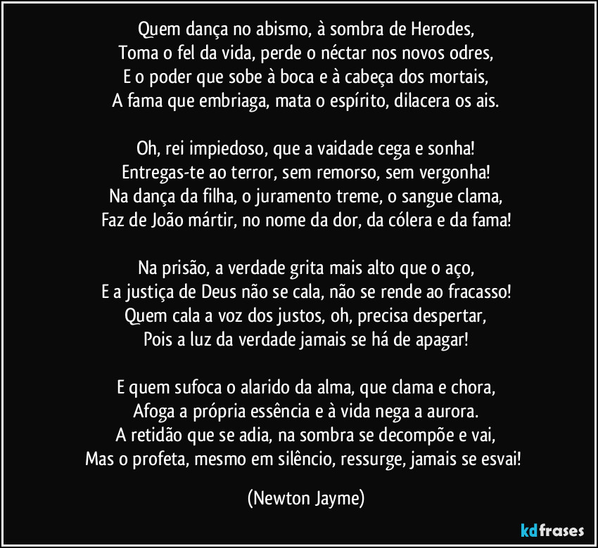 Quem dança no abismo, à sombra de Herodes,
Toma o fel da vida, perde o néctar nos novos odres,
E o poder que sobe à boca e à cabeça dos mortais,
A fama que embriaga, mata o espírito, dilacera os ais.

Oh, rei impiedoso, que a vaidade cega e sonha!
Entregas-te ao terror, sem remorso, sem vergonha!
Na dança da filha, o juramento treme, o sangue clama,
Faz de João mártir, no nome da dor, da cólera e da fama!

Na prisão, a verdade grita mais alto que o aço,
E a justiça de Deus não se cala, não se rende ao fracasso!
Quem cala a voz dos justos, oh, precisa despertar,
Pois a luz da verdade jamais se há de apagar!

E quem sufoca o alarido da alma, que clama e chora,
Afoga a própria essência e à vida nega a aurora.
A retidão que se adia, na sombra se decompõe e vai,
Mas o profeta, mesmo em silêncio, ressurge, jamais se esvai! (Newton Jayme)