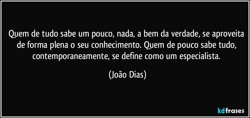 Quem de tudo sabe um pouco, nada, a bem da verdade, se aproveita de forma plena o seu conhecimento. Quem de pouco sabe tudo, contemporaneamente, se define como um especialista. (João Dias)