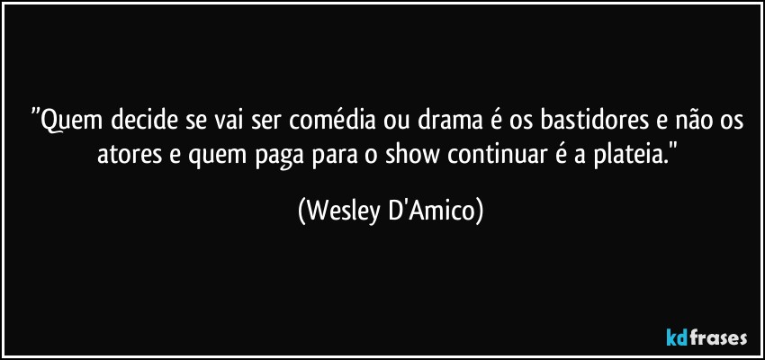 ”Quem decide se vai ser comédia ou drama é os bastidores e não os atores e quem paga para o show continuar é a plateia." (Wesley D'Amico)