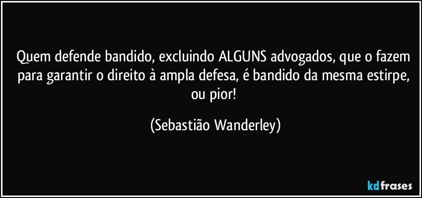 Quem defende bandido, excluindo ALGUNS advogados, que o fazem para garantir o direito à ampla defesa, é bandido da mesma estirpe, ou pior! (Sebastião Wanderley)