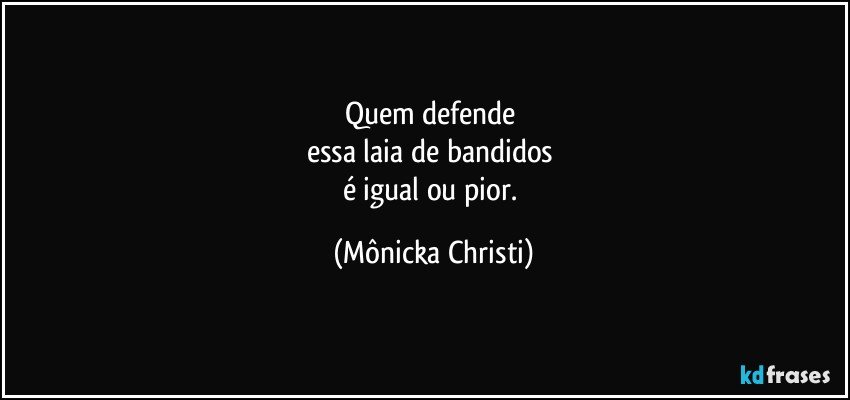 Quem defende 
essa laia de bandidos 
é igual ou pior. (Mônicka Christi)