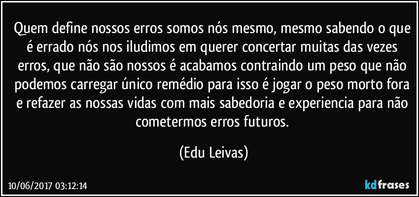 Quem define nossos erros somos nós mesmo, mesmo sabendo o que é errado nós nos iludimos em querer concertar muitas das vezes erros, que não são nossos é acabamos contraindo um peso que não podemos carregar único remédio para isso é jogar o peso morto fora e refazer as nossas vidas com mais sabedoria e experiencia para não cometermos erros futuros. (Edu Leivas)