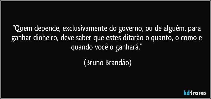 "Quem depende, exclusivamente  do governo, ou de alguém, para ganhar dinheiro, deve saber que estes ditarão o quanto, o como e quando você o ganhará." (Bruno Brandão)