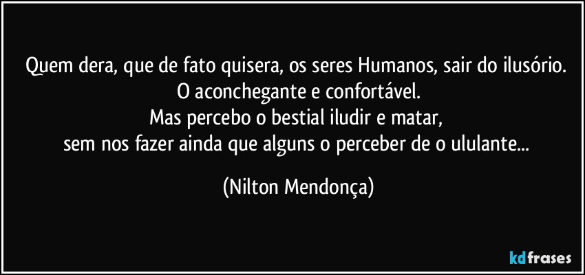 Quem dera, que de fato quisera, os seres Humanos, sair do ilusório. 
O aconchegante e confortável.
Mas percebo o bestial iludir e matar, 
sem nos fazer ainda que alguns o perceber de o ululante... (Nilton Mendonça)