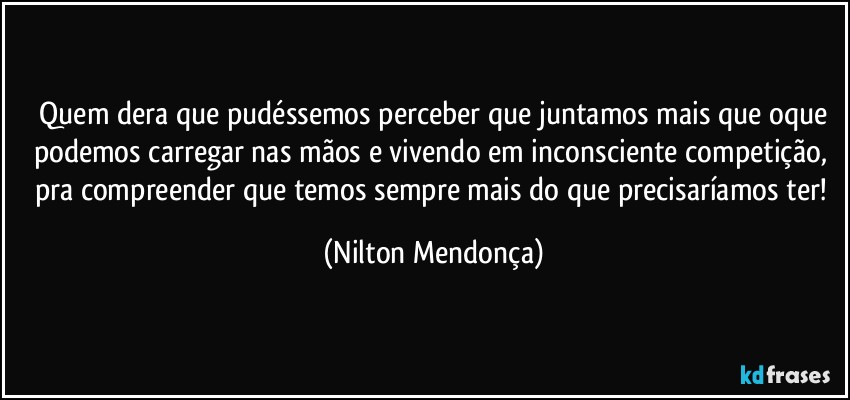 ⁠Quem dera que pudéssemos perceber que juntamos mais que oque podemos carregar nas mãos e vivendo em inconsciente competição, pra  compreender que temos sempre mais do que precisaríamos ter! (Nilton Mendonça)