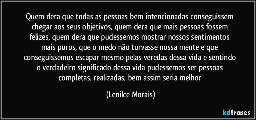 quem dera que todas as pessoas bem intencionadas conseguissem chegar aos seus objetivos, quem dera que mais pessoas fossem felizes, quem dera que pudessemos mostrar nossos sentimentos mais puros, que o medo não turvasse nossa mente e que conseguissemos escapar mesmo pelas veredas dessa vida e sentindo o verdadeiro significado dessa vida pudessemos ser pessoas completas, realizadas, bem assim seria melhor (Lenilce Morais)