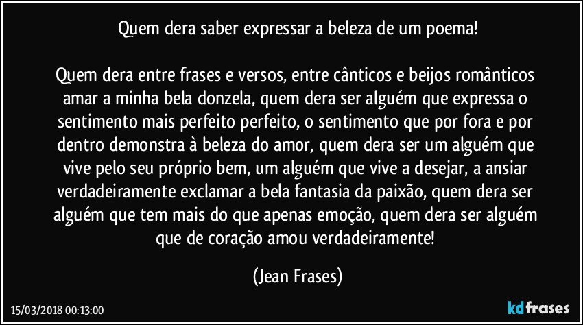 Quem dera saber expressar a beleza de um poema!

Quem dera entre frases e versos, entre cânticos e beijos românticos amar a minha bela donzela, quem dera ser alguém que expressa o sentimento mais perfeito perfeito, o sentimento que por fora e por dentro demonstra à beleza do amor, quem dera ser um alguém que vive pelo seu próprio bem, um alguém que vive a desejar, a ansiar verdadeiramente exclamar a bela fantasia da paixão, quem dera ser alguém que tem mais do que apenas emoção, quem dera ser alguém que de coração amou verdadeiramente! (Jean Frases)