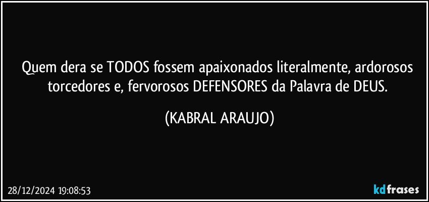 Quem dera se TODOS fossem apaixonados literalmente, ardorosos torcedores e, fervorosos DEFENSORES da Palavra de DEUS. (KABRAL ARAUJO)